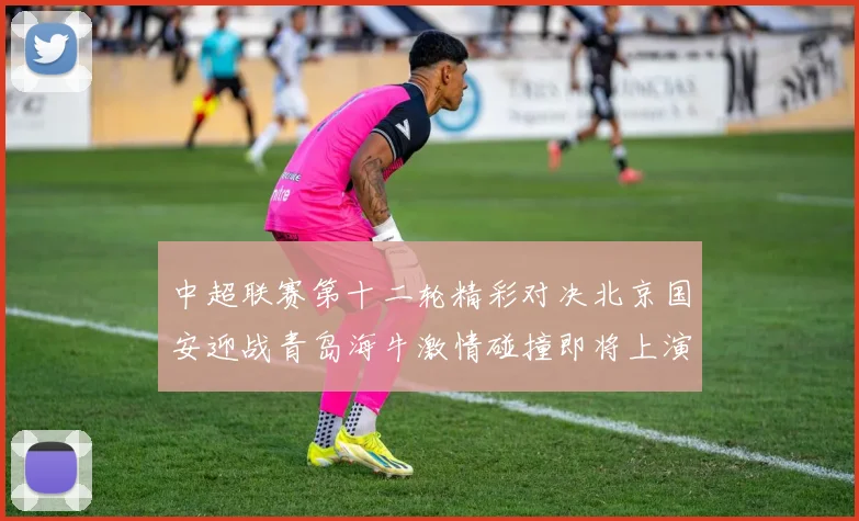 中超联赛第十二轮精彩对决北京国安迎战青岛海牛激情碰撞即将上演
