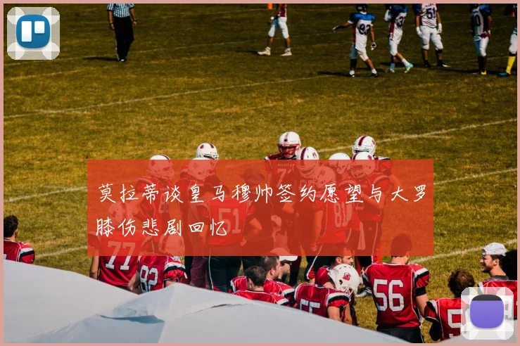 莫拉蒂谈皇马穆帅签约愿望与大罗膝伤悲剧回忆