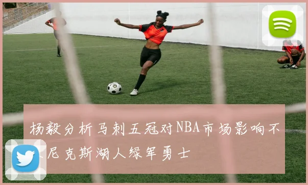 杨毅分析马刺五冠对NBA市场影响不及尼克斯湖人绿军勇士