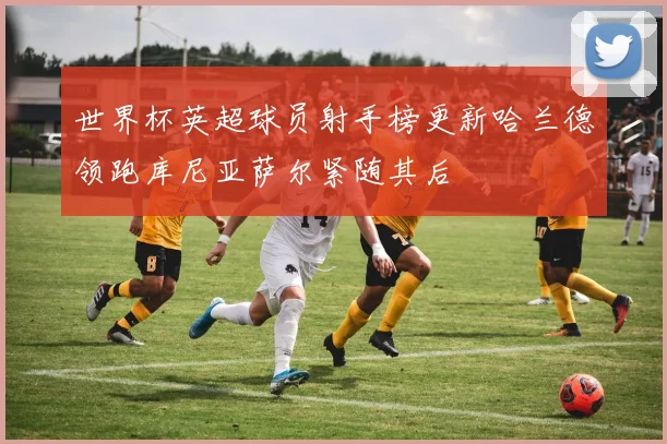 世界杯英超球员射手榜更新哈兰德领跑库尼亚萨尔紧随其后