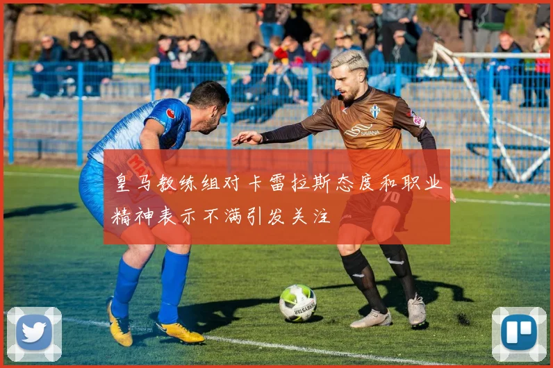 皇马教练组对卡雷拉斯态度和职业精神表示不满引发关注