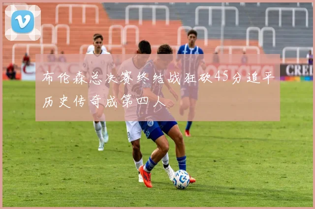布伦森总决赛终结战狂砍45分追平历史传奇成第四人