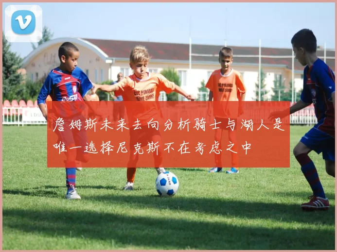 詹姆斯未来去向分析骑士与湖人是唯一选择尼克斯不在考虑之中