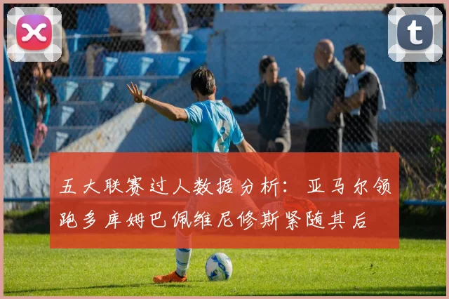 五大联赛过人数据分析：亚马尔领跑多库姆巴佩维尼修斯紧随其后