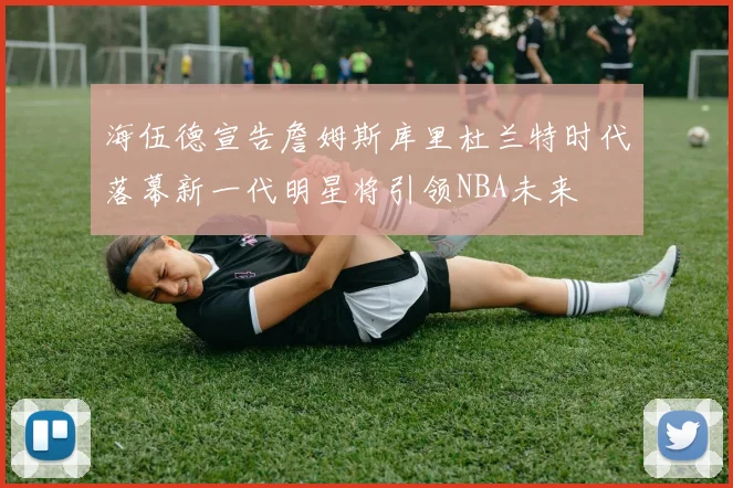 海伍德宣告詹姆斯库里杜兰特时代落幕新一代明星将引领NBA未来