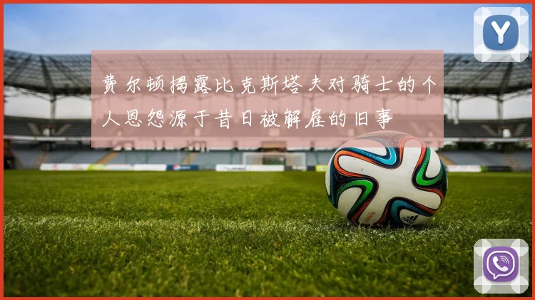 费尔顿揭露比克斯塔夫对骑士的个人恩怨源于昔日被解雇的旧事