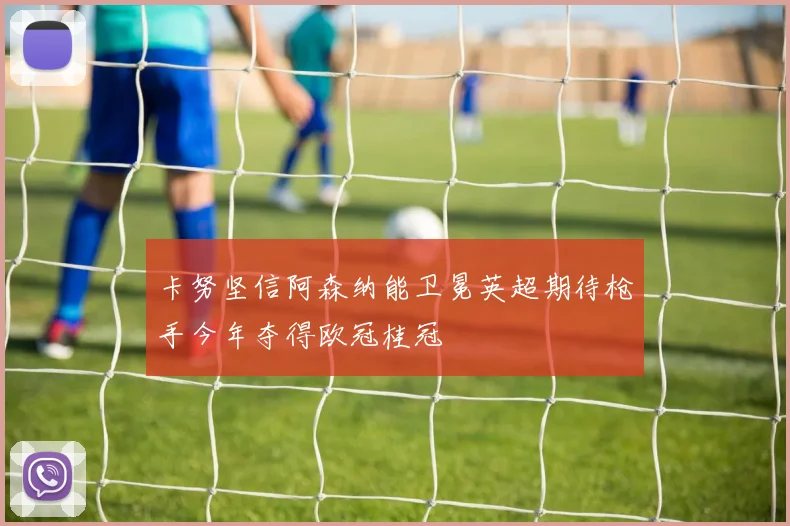 卡努坚信阿森纳能卫冕英超期待枪手今年夺得欧冠桂冠