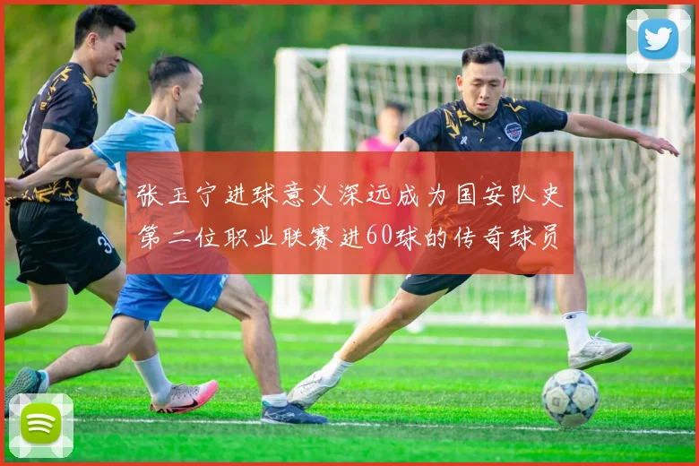 张玉宁进球意义深远成为国安队史第二位职业联赛进60球的传奇球员